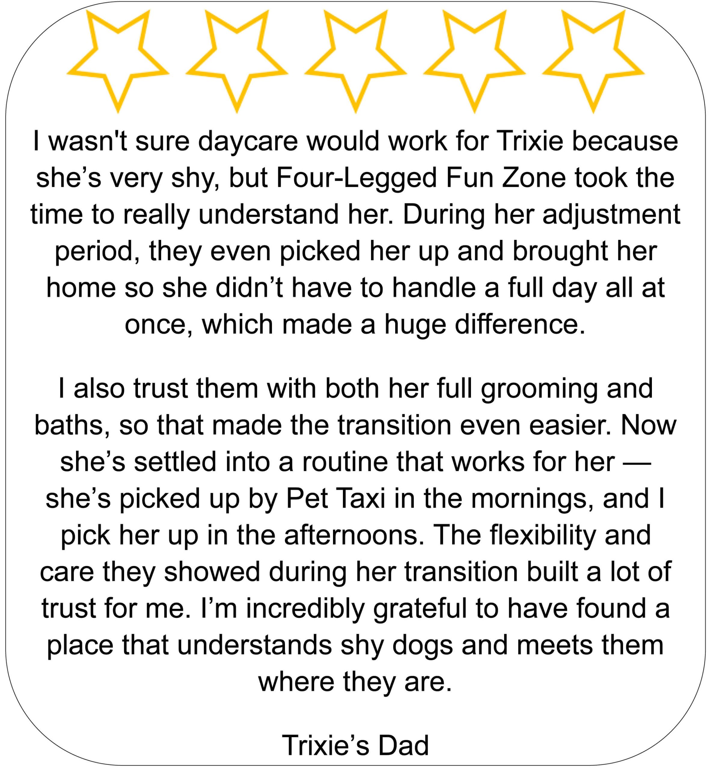 “Five-star review from Trixie’s dad about Four-Legged Fun Zone in Everett, WA, describing how their daycare, grooming, and Pet Taxi helped his shy dog transition comfortably and build trust.”